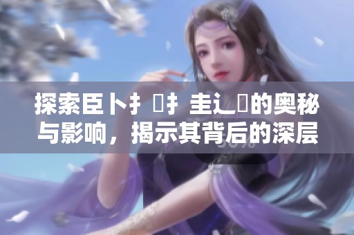 探索臣卜扌喿扌圭辶畐的奥秘与影响，揭示其背后的深层含义