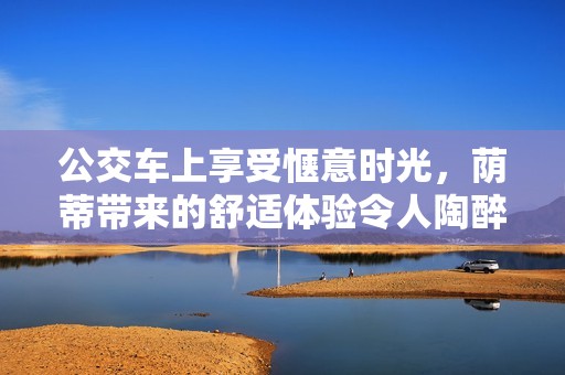公交车上享受惬意时光，荫蒂带来的舒适体验令人陶醉