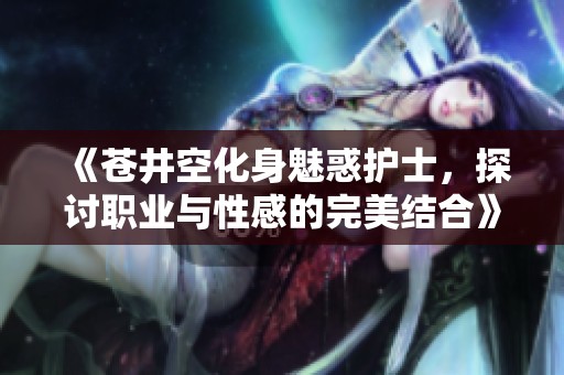 《苍井空化身魅惑护士，探讨职业与性感的完美结合》
