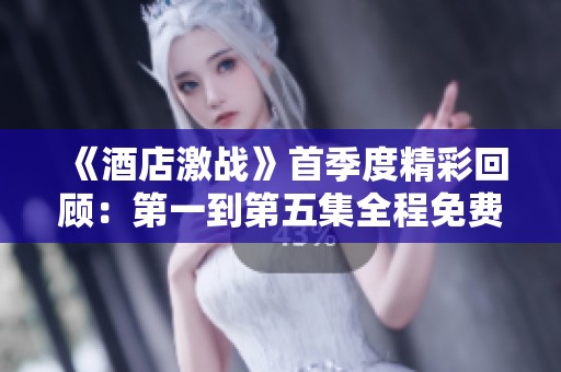 《酒店激战》首季度精彩回顾：第一到第五集全程免费观赏指南