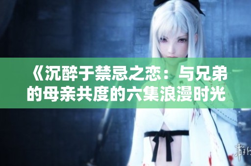 《沉醉于禁忌之恋：与兄弟的母亲共度的六集浪漫时光》
