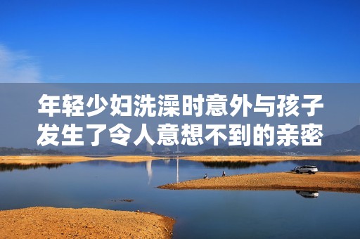 年轻少妇洗澡时意外与孩子发生了令人意想不到的亲密互动