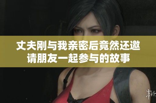 丈夫刚与我亲密后竟然还邀请朋友一起参与的故事