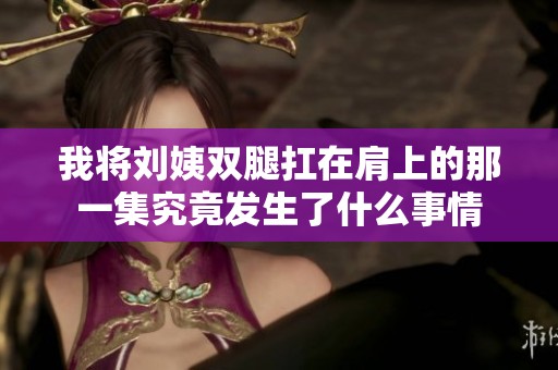 我将刘姨双腿扛在肩上的那一集究竟发生了什么事情