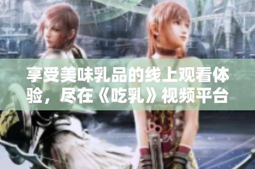 享受美味乳品的线上观看体验，尽在《吃乳》视频平台