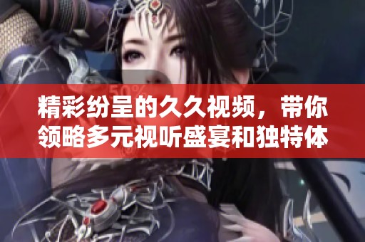 精彩纷呈的久久视频，带你领略多元视听盛宴和独特体验