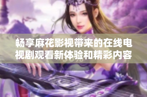 畅享麻花影视带来的在线电视剧观看新体验和精彩内容分享