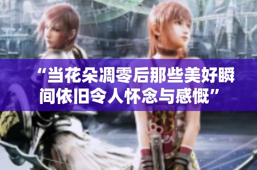 “当花朵凋零后那些美好瞬间依旧令人怀念与感慨”