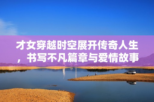 才女穿越时空展开传奇人生，书写不凡篇章与爱情故事