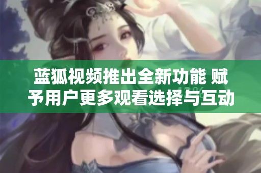 蓝狐视频推出全新功能 赋予用户更多观看选择与互动体验