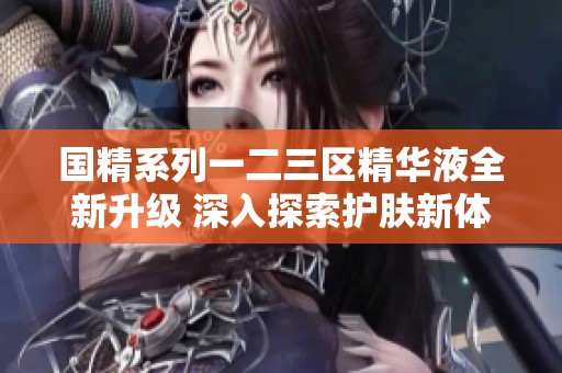 国精系列一二三区精华液全新升级 深入探索护肤新体验