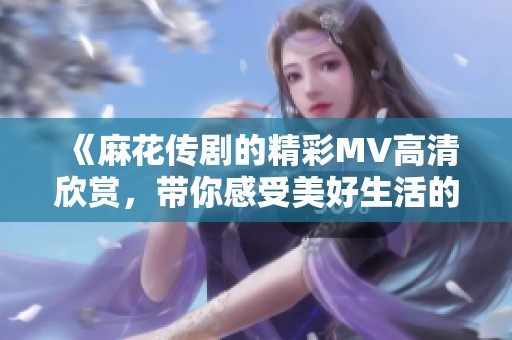 《麻花传剧的精彩MV高清欣赏，带你感受美好生活的魅力》