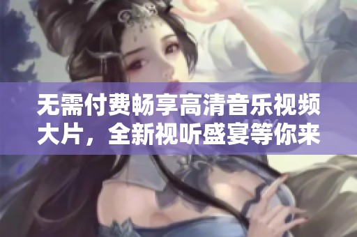 无需付费畅享高清音乐视频大片，全新视听盛宴等你来体验