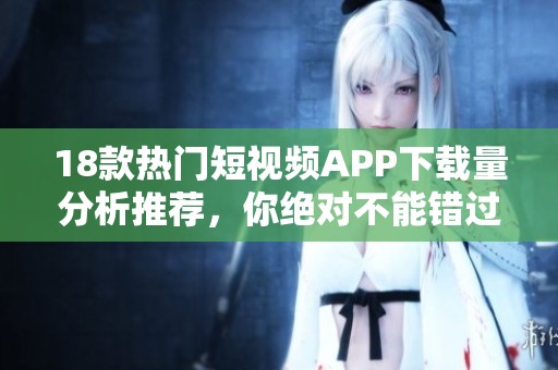 18款热门短视频APP下载量分析推荐，你绝对不能错过的选择！