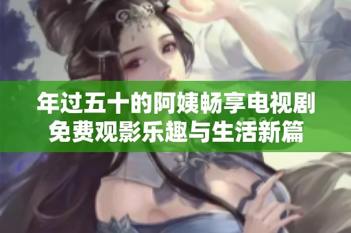 年过五十的阿姨畅享电视剧免费观影乐趣与生活新篇