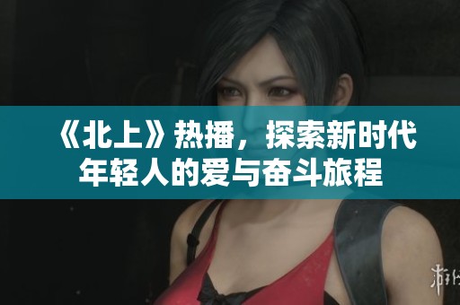 《北上》热播，探索新时代年轻人的爱与奋斗旅程