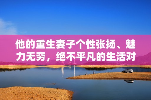他的重生妻子个性张扬、魅力无穷，绝不平凡的生活对决！