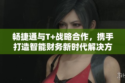 畅捷通与T+战略合作，携手打造智能财务新时代解决方案