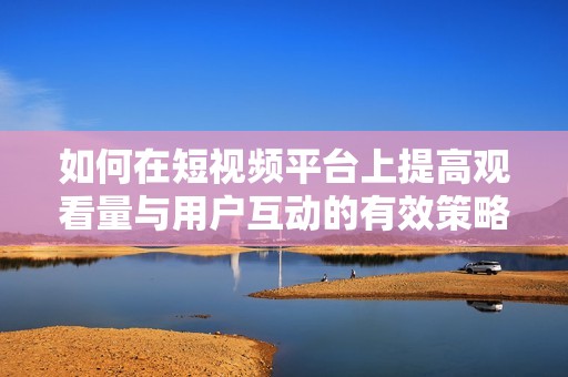 如何在短视频平台上提高观看量与用户互动的有效策略解析