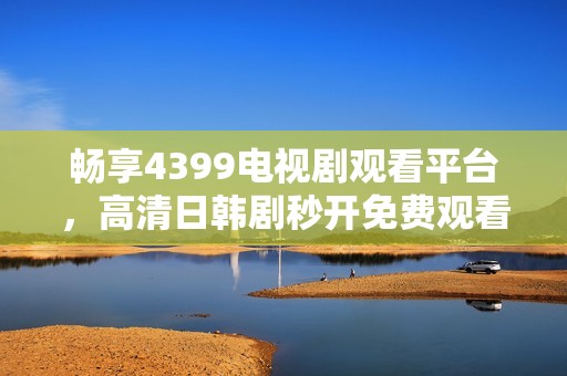 畅享4399电视剧观看平台，高清日韩剧秒开免费观看体验