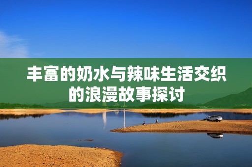 丰富的奶水与辣味生活交织的浪漫故事探讨