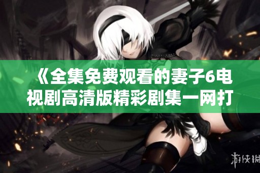 《全集免费观看的妻子6电视剧高清版精彩剧集一网打尽》