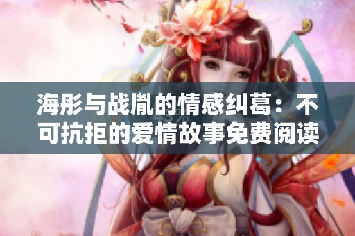 海彤与战胤的情感纠葛：不可抗拒的爱情故事免费阅读章节解析