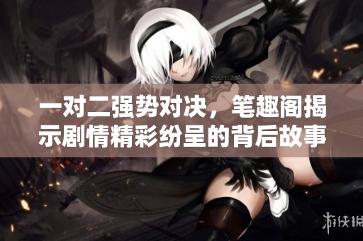 一对二强势对决，笔趣阁揭示剧情精彩纷呈的背后故事