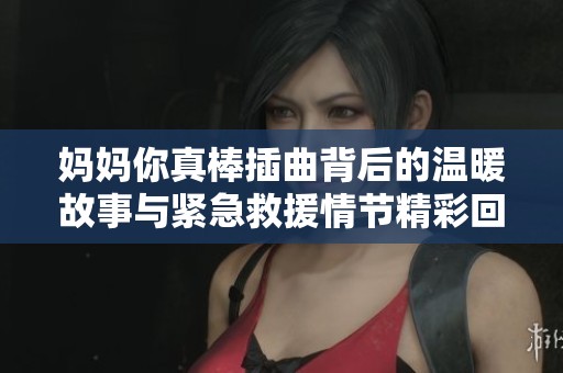 妈妈你真棒插曲背后的温暖故事与紧急救援情节精彩回顾