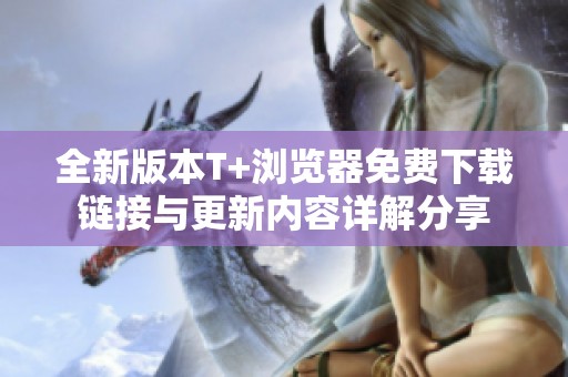 全新版本T+浏览器免费下载链接与更新内容详解分享