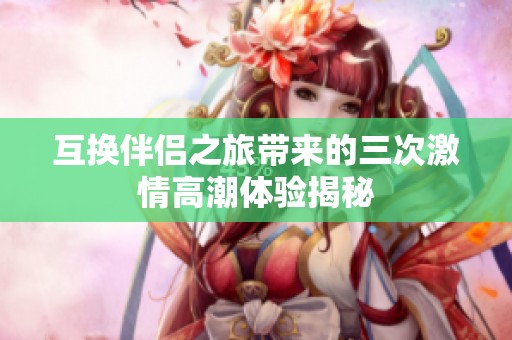 互换伴侣之旅带来的三次激情高潮体验揭秘