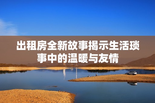 出租房全新故事揭示生活琐事中的温暖与友情