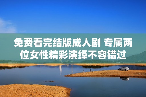 免费看完结版成人剧 专属两位女性精彩演绎不容错过