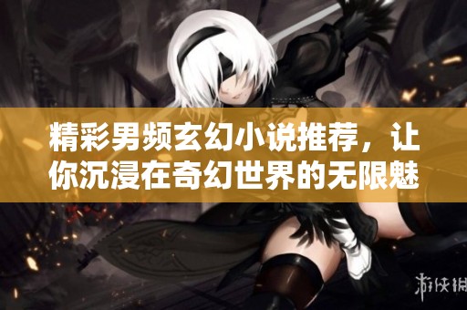精彩男频玄幻小说推荐，让你沉浸在奇幻世界的无限魅力中