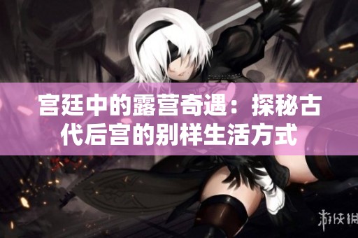 宫廷中的露营奇遇：探秘古代后宫的别样生活方式