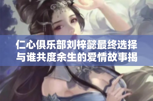仁心俱乐部刘梓懿最终选择与谁共度余生的爱情故事揭秘