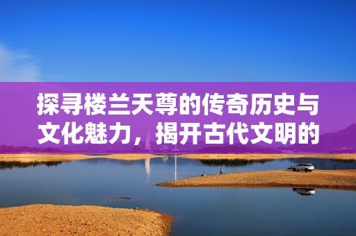 探寻楼兰天尊的传奇历史与文化魅力，揭开古代文明的神秘面纱