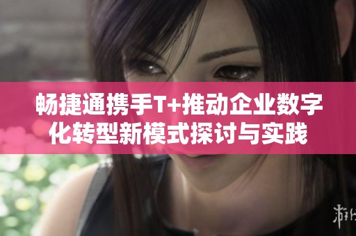 畅捷通携手T+推动企业数字化转型新模式探讨与实践
