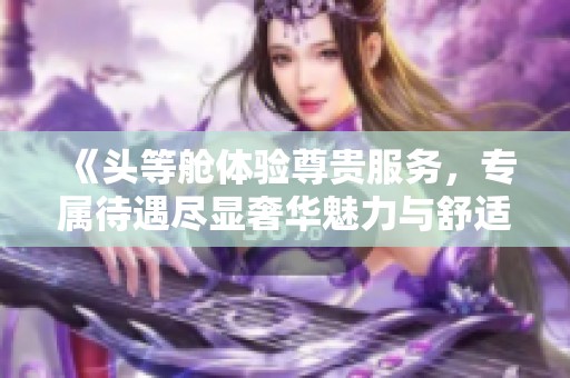 《头等舱体验尊贵服务，专属待遇尽显奢华魅力与舒适》