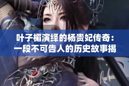 叶子楣演绎的杨贵妃传奇：一段不可告人的历史故事揭秘