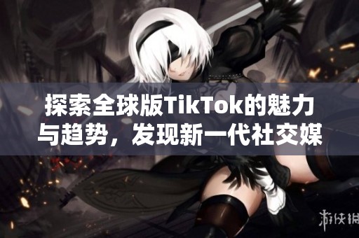 探索全球版TikTok的魅力与趋势，发现新一代社交媒体的兴起