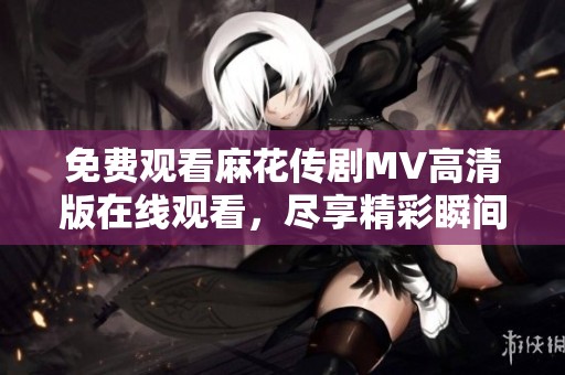 免费观看麻花传剧MV高清版在线观看，尽享精彩瞬间与乐趣