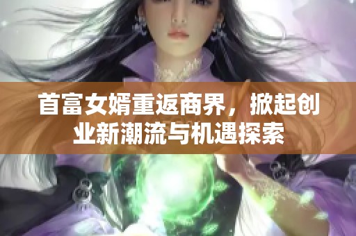 首富女婿重返商界，掀起创业新潮流与机遇探索