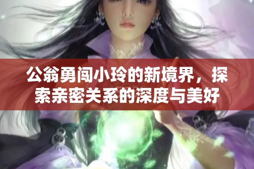 公翁勇闯小玲的新境界，探索亲密关系的深度与美好