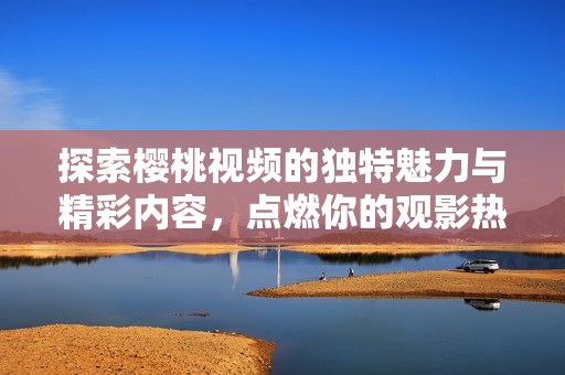 探索樱桃视频的独特魅力与精彩内容，点燃你的观影热情