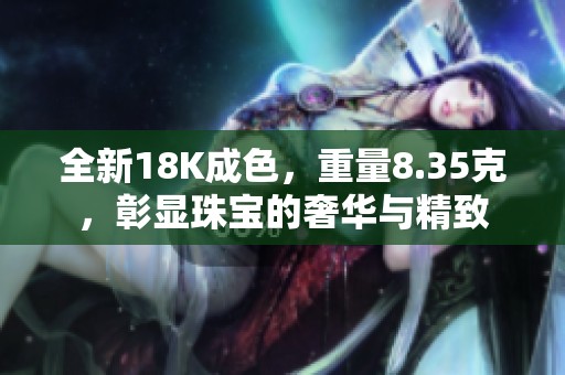全新18K成色，重量8.35克，彰显珠宝的奢华与精致