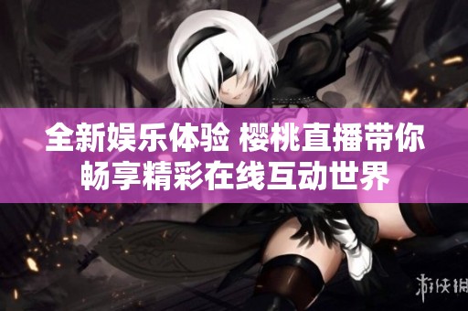 全新娱乐体验 樱桃直播带你畅享精彩在线互动世界
