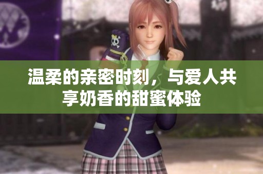 温柔的亲密时刻，与爱人共享奶香的甜蜜体验