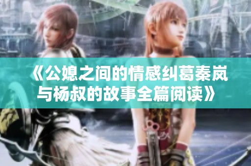 《公媳之间的情感纠葛秦岚与杨叔的故事全篇阅读》