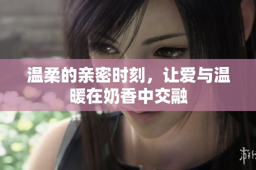 温柔的亲密时刻，让爱与温暖在奶香中交融